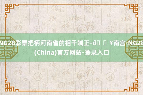 NG28彩票把柄河南省的相干端正-🔥南宫·NG28(China)官方网站-登录入口