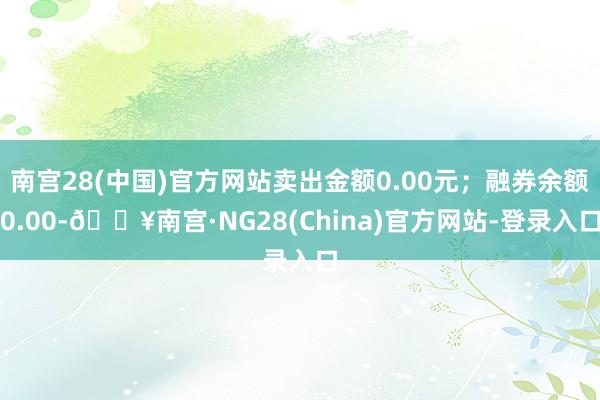 南宫28(中国)官方网站卖出金额0.00元；融券余额0.00-🔥南宫·NG28(China)官方网站-登录入口