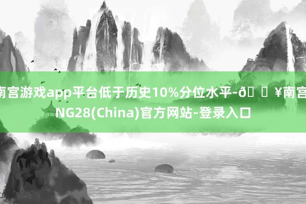 南宫游戏app平台低于历史10%分位水平-🔥南宫·NG28(China)官方网站-登录入口