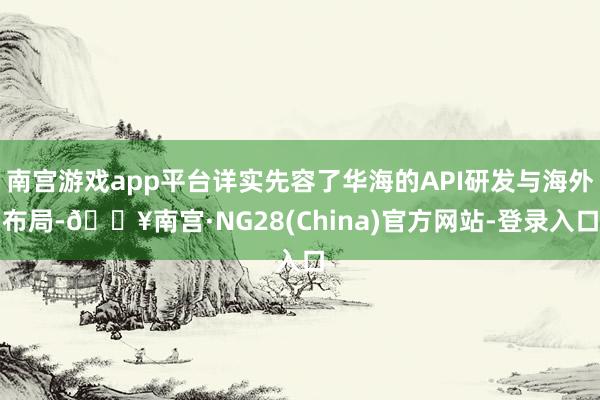 南宫游戏app平台详实先容了华海的API研发与海外布局-🔥南宫·NG28(China)官方网站-登录入口