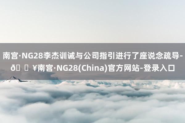 南宫·NG28李杰训诫与公司指引进行了座说念疏导-🔥南宫·NG28(China)官方网站-登录入口