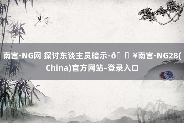 南宫·NG网 　　探讨东谈主员暗示-🔥南宫·NG28(China)官方网站-登录入口