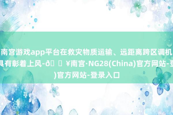 南宫游戏app平台在救灾物质运输、远距离跨区调机等方面具有彰着上风-🔥南宫·NG28(China)官方网站-登录入口