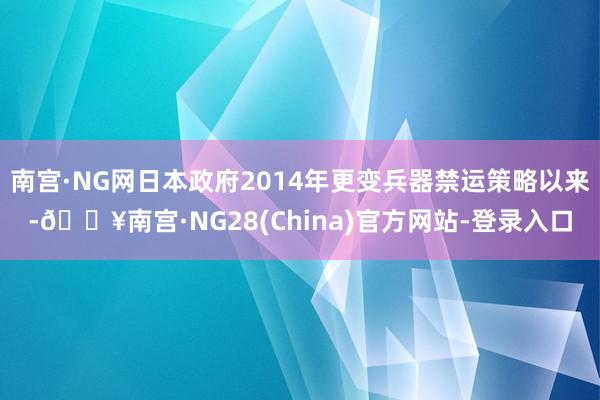 南宫·NG网日本政府2014年更变兵器禁运策略以来-🔥南宫·NG28(China)官方网站-登录入口