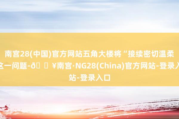 南宫28(中国)官方网站五角大楼将“接续密切温柔”这一问题-🔥南宫·NG28(China)官方网站-登录入口