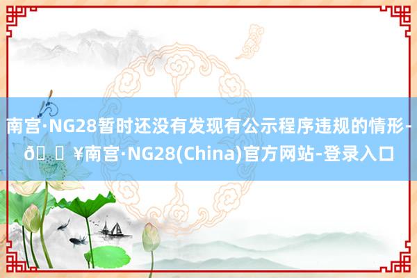 南宫·NG28暂时还没有发现有公示程序违规的情形-🔥南宫·NG28(China)官方网站-登录入口