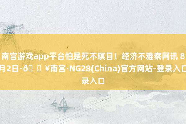 南宫游戏app平台怕是死不瞑目！经济不雅察网讯 8月2日-🔥南宫·NG28(China)官方网站-登录入口