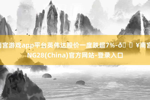 南宫游戏app平台英伟达股价一度跌超7%-🔥南宫·NG28(China)官方网站-登录入口