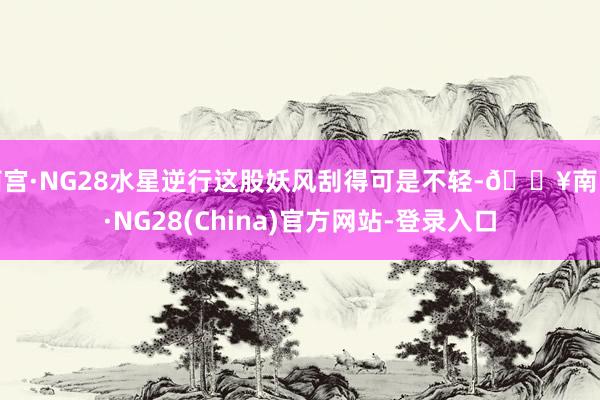 南宫·NG28水星逆行这股妖风刮得可是不轻-🔥南宫·NG28(China)官方网站-登录入口