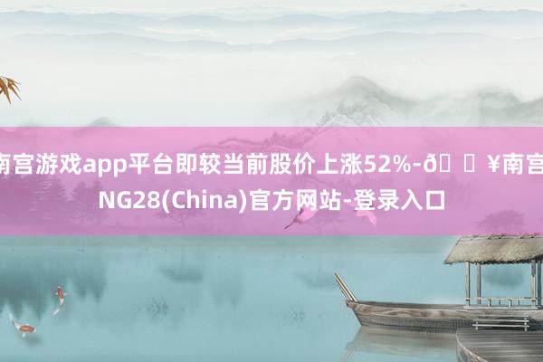 南宫游戏app平台即较当前股价上涨52%-🔥南宫·NG28(China)官方网站-登录入口