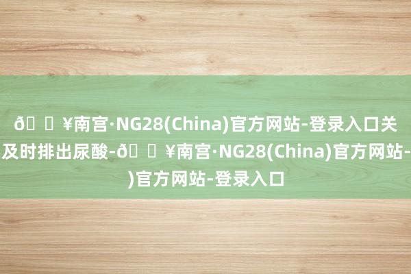 🔥南宫·NG28(China)官方网站-登录入口关键还是要及时排出尿酸-🔥南宫·NG28(China)官方网站-登录入口