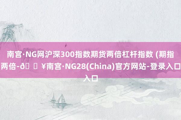 南宫·NG网沪深300指数期货两倍杠杆指数 (期指两倍-🔥南宫·NG28(China)官方网站-登录入口