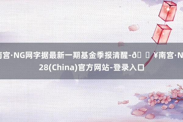 南宫·NG网字据最新一期基金季报清醒-🔥南宫·NG28(China)官方网站-登录入口