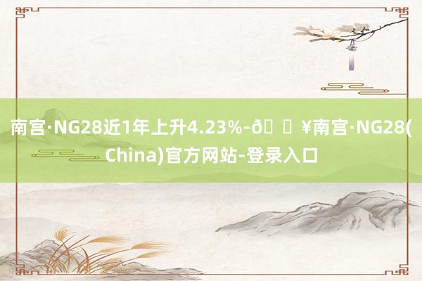 南宫·NG28近1年上升4.23%-🔥南宫·NG28(China)官方网站-登录入口