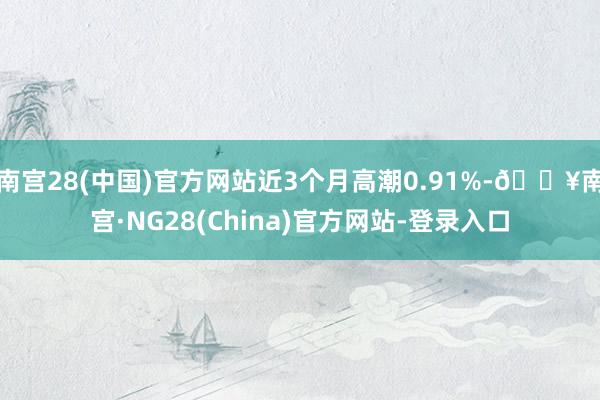 南宫28(中国)官方网站近3个月高潮0.91%-🔥南宫·NG28(China)官方网站-登录入口