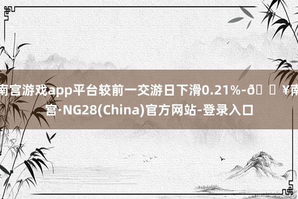 南宫游戏app平台较前一交游日下滑0.21%-🔥南宫·NG28(China)官方网站-登录入口