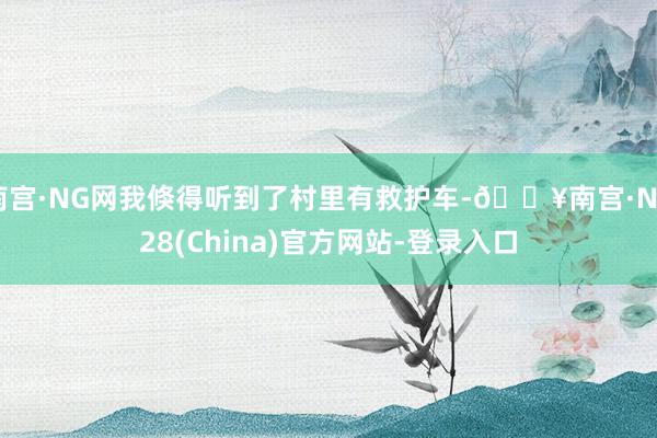 南宫·NG网我倏得听到了村里有救护车-🔥南宫·NG28(China)官方网站-登录入口