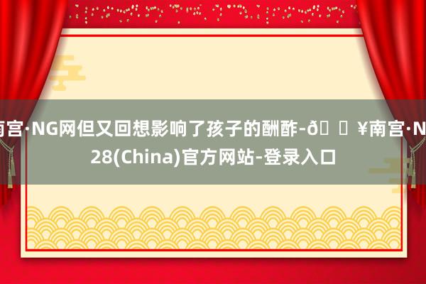 南宫·NG网但又回想影响了孩子的酬酢-🔥南宫·NG28(China)官方网站-登录入口