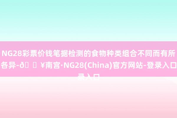 NG28彩票价钱笔据检测的食物种类组合不同而有所各异-🔥南宫·NG28(China)官方网站-登录入口