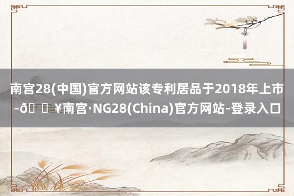 南宫28(中国)官方网站该专利居品于2018年上市-🔥南宫·NG28(China)官方网站-登录入口