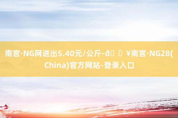 南宫·NG网进出5.40元/公斤-🔥南宫·NG28(China)官方网站-登录入口