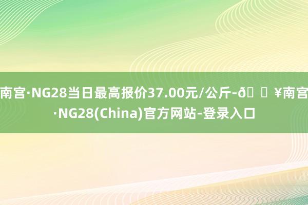 南宫·NG28当日最高报价37.00元/公斤-🔥南宫·NG28(China)官方网站-登录入口