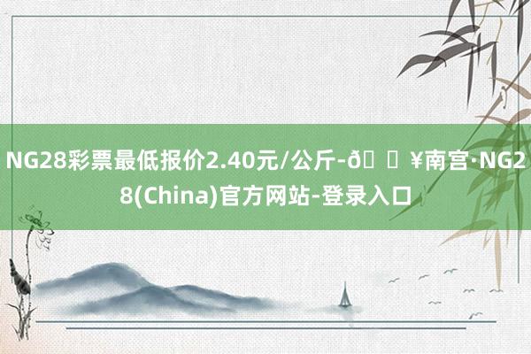 NG28彩票最低报价2.40元/公斤-🔥南宫·NG28(China)官方网站-登录入口