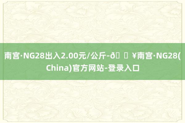 南宫·NG28出入2.00元/公斤-🔥南宫·NG28(China)官方网站-登录入口