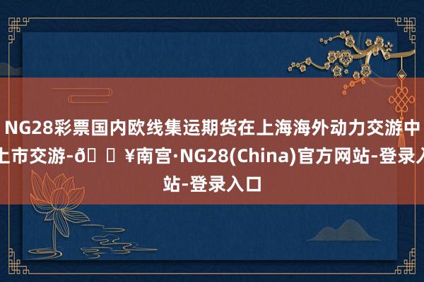 NG28彩票国内欧线集运期货在上海海外动力交游中心上市交游-🔥南宫·NG28(China)官方网站-登录入口