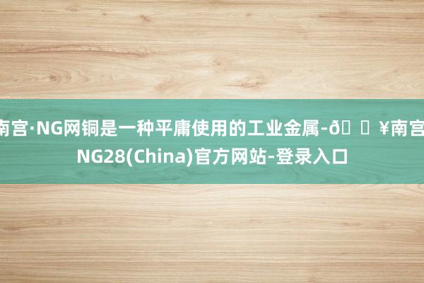 南宫·NG网铜是一种平庸使用的工业金属-🔥南宫·NG28(China)官方网站-登录入口