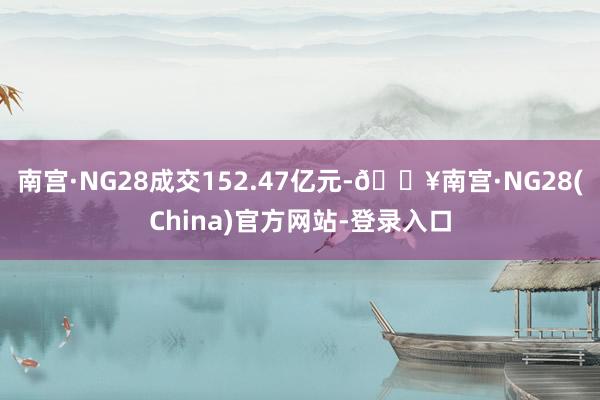 南宫·NG28成交152.47亿元-🔥南宫·NG28(China)官方网站-登录入口