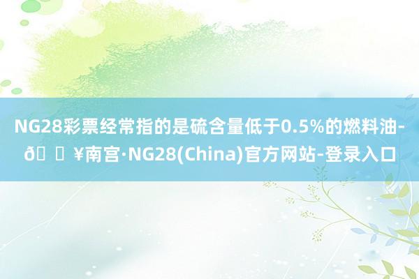 NG28彩票经常指的是硫含量低于0.5%的燃料油-🔥南宫·NG28(China)官方网站-登录入口