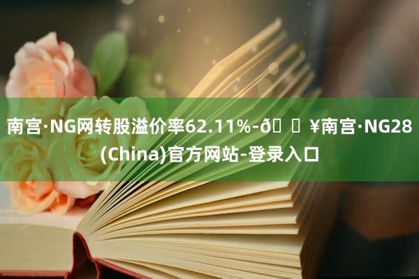 南宫·NG网转股溢价率62.11%-🔥南宫·NG28(China)官方网站-登录入口