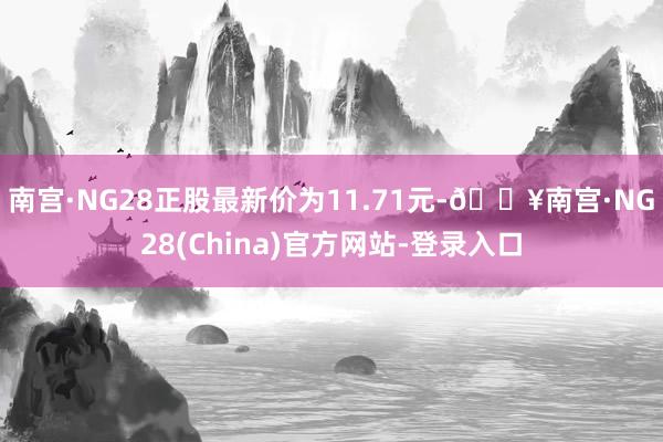 南宫·NG28正股最新价为11.71元-🔥南宫·NG28(China)官方网站-登录入口