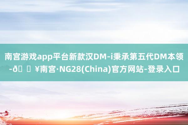 南宫游戏app平台新款汉DM-i秉承第五代DM本领-🔥南宫·NG28(China)官方网站-登录入口