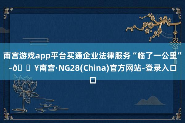 南宫游戏app平台买通企业法律服务“临了一公里”-🔥南宫·NG28(China)官方网站-登录入口