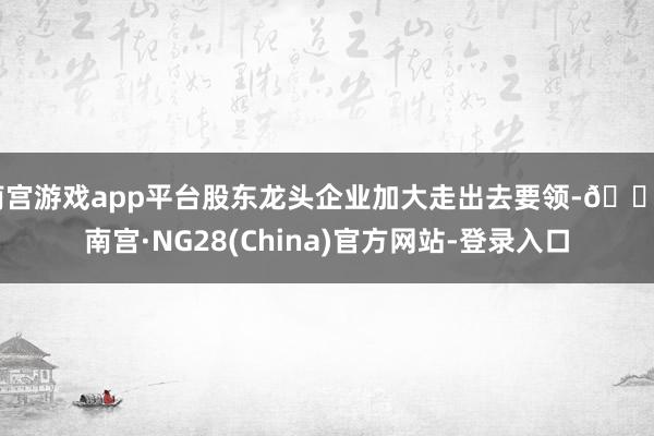 南宫游戏app平台股东龙头企业加大走出去要领-🔥南宫·NG28(China)官方网站-登录入口