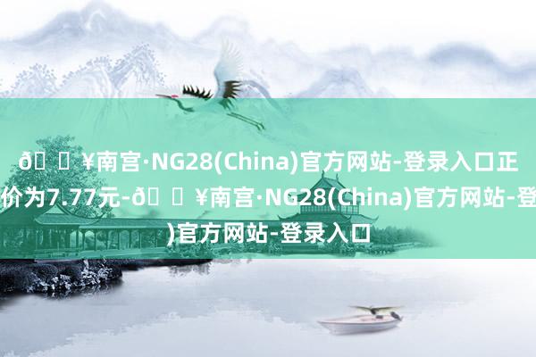 🔥南宫·NG28(China)官方网站-登录入口正股最新价为7.77元-🔥南宫·NG28(China)官方网站-登录入口