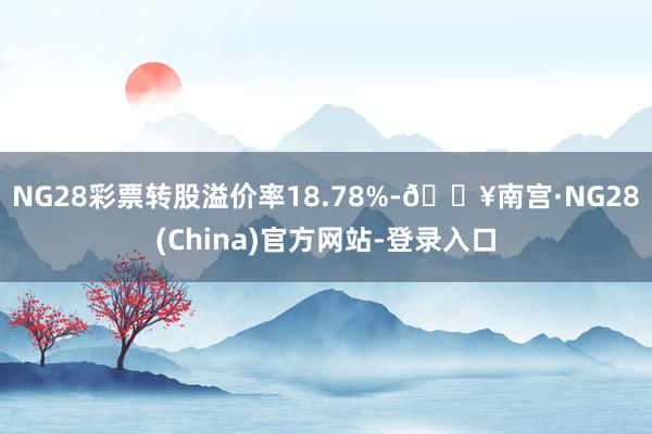 NG28彩票转股溢价率18.78%-🔥南宫·NG28(China)官方网站-登录入口