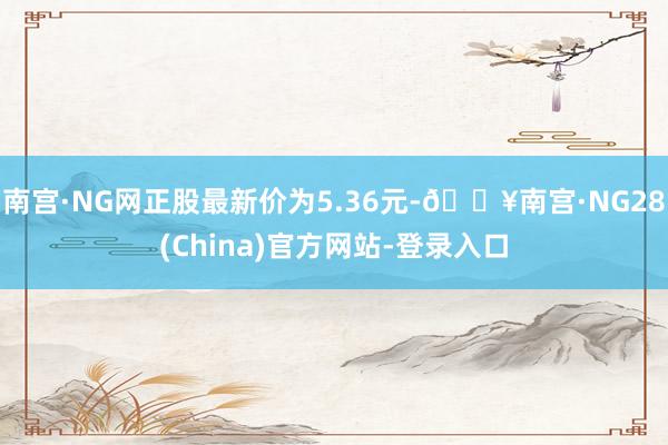 南宫·NG网正股最新价为5.36元-🔥南宫·NG28(China)官方网站-登录入口