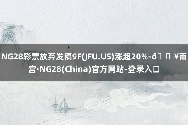 NG28彩票放弃发稿9F(JFU.US)涨超20%-🔥南宫·NG28(China)官方网站-登录入口