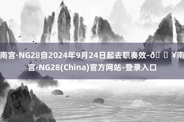 南宫·NG28自2024年9月24日起去职奏效-🔥南宫·NG28(China)官方网站-登录入口