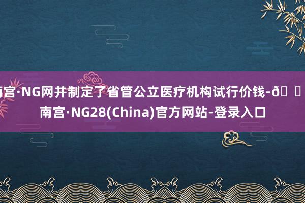 南宫·NG网并制定了省管公立医疗机构试行价钱-🔥南宫·NG28(China)官方网站-登录入口