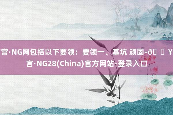 南宫·NG网包括以下要领：要领一、基坑 顽固-🔥南宫·NG28(China)官方网站-登录入口