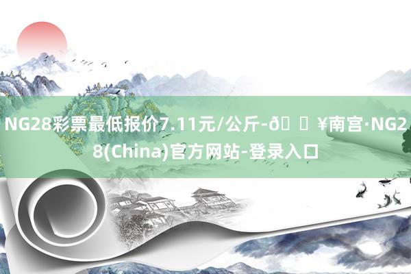 NG28彩票最低报价7.11元/公斤-🔥南宫·NG28(China)官方网站-登录入口