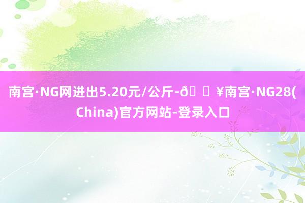 南宫·NG网进出5.20元/公斤-🔥南宫·NG28(China)官方网站-登录入口