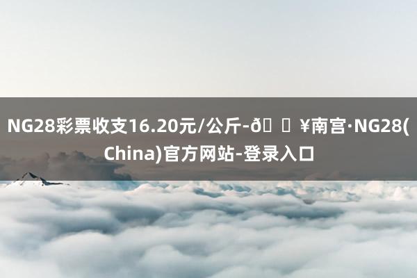 NG28彩票收支16.20元/公斤-🔥南宫·NG28(China)官方网站-登录入口