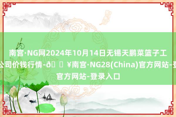 南宫·NG网2024年10月14日无锡天鹏菜篮子工程有限公司价钱行情-🔥南宫·NG28(China)官方网站-登录入口