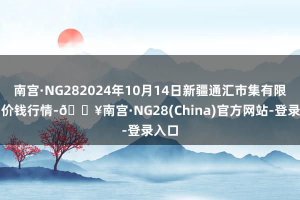 南宫·NG282024年10月14日新疆通汇市集有限公司价钱行情-🔥南宫·NG28(China)官方网站-登录入口