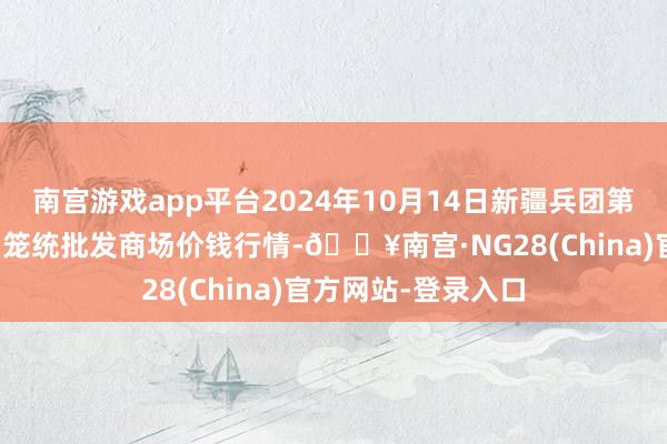 南宫游戏app平台2024年10月14日新疆兵团第五师三和农副居品笼统批发商场价钱行情-🔥南宫·NG28(China)官方网站-登录入口